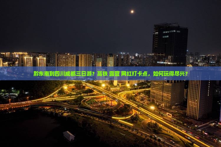 黔东南到四川成都三日游？高铁+露营+网红打卡点，如何玩得尽兴？