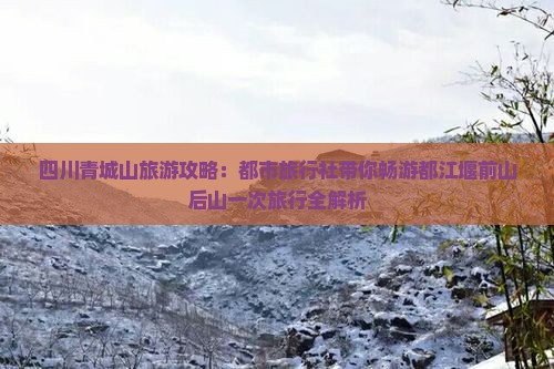 四川青城山旅游攻略：都市旅行社带你畅游都江堰前山后山一次旅行全解析