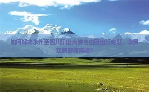 如何解决永州至四川乐山大佛自由团出行难题，享受定制游新体验？