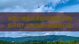 去四川成都旅游如何选择沧州的旅行社？沧州到四川成都旅行报价是多少？