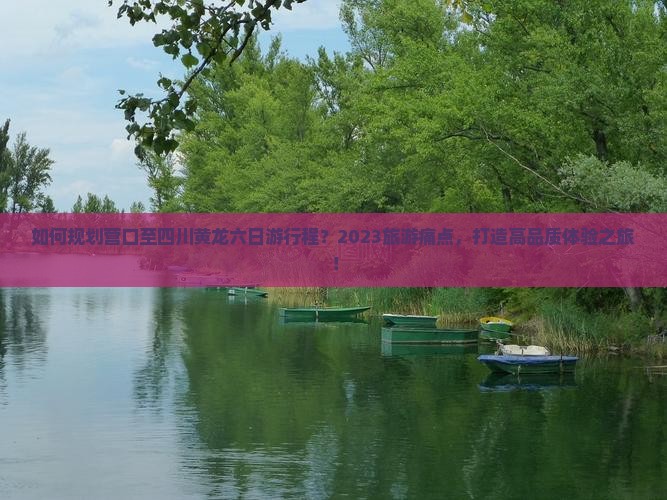 如何规划营口至四川黄龙六日游行程？2023旅游痛点，打造高品质体验之旅！