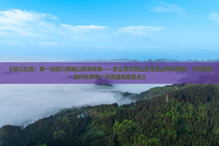 《镇江出发：第一次四川青城山旅游攻略——怎么规划前山还是后山好玩线路，河北国际旅行社带你一次看遍成都景点》