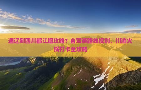 通辽到四川都江堰攻略?自驾游路线规划、川渝火锅打卡全攻略 通辽到四川都江堰攻略?自驾游路线规划、川渝火锅打卡全攻略