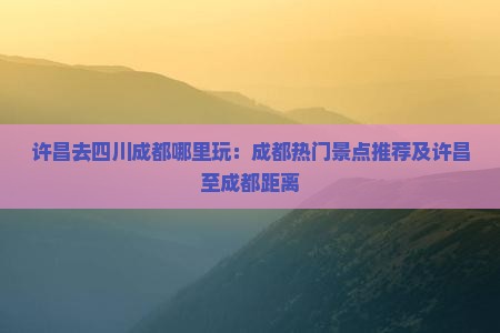 许昌去四川成都哪里玩：成都热门景点推荐及许昌至成都距离