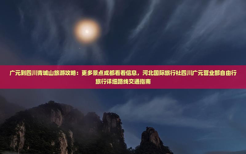 广元到四川青城山旅游攻略：更多景点成都看看信息，河北国际旅行社四川广元营业部自由行旅行详细路线交通指南