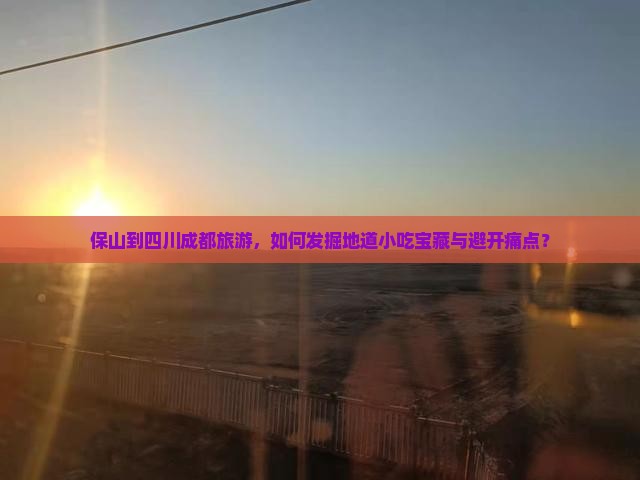 保山到四川成都旅游，如何发掘地道小吃宝藏与避开痛点？
