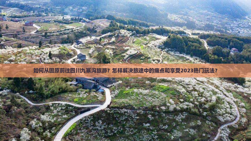 如何从固原前往四川九寨沟旅游？怎样解决旅途中的痛点和享受2023热门玩法？