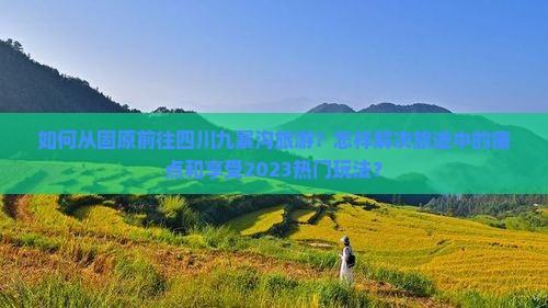 如何从固原前往四川九寨沟旅游？怎样解决旅途中的痛点和享受2023热门玩法？