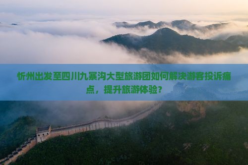 忻州出发至四川九寨沟大型旅游团如何解决游客投诉痛点，提升旅游体验？