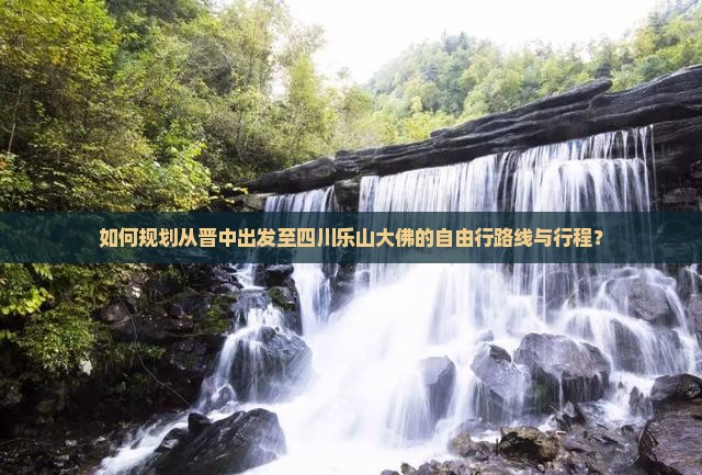 如何规划从晋中出发至四川乐山大佛的自由行路线与行程？