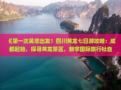 《第一次吴忠出发！四川黄龙七日游攻略：成都起始，探寻黄龙景区，新宇国际旅行社自由行指南》