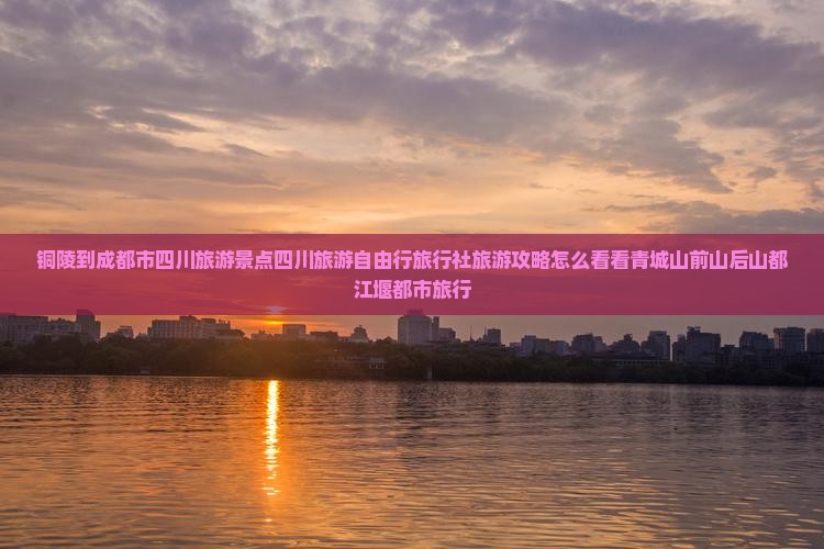 铜陵到成都市四川旅游景点四川旅游自由行旅行社旅游攻略怎么看看青城山前山后山都江堰都市旅行