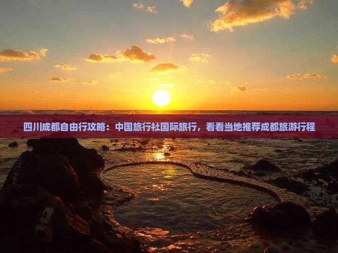 四川成都自由行攻略：中国旅行社国际旅行，看看当地推荐成都旅游行程