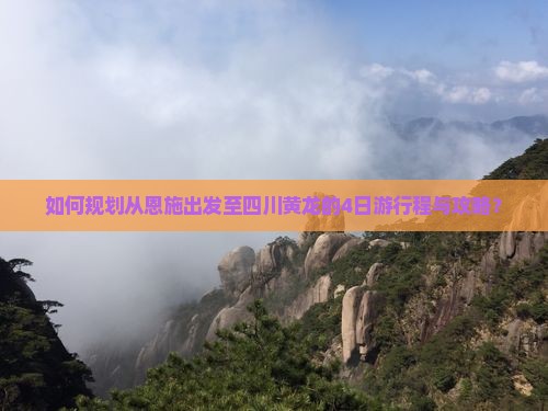 如何规划从恩施出发至四川黄龙的4日游行程与攻略？