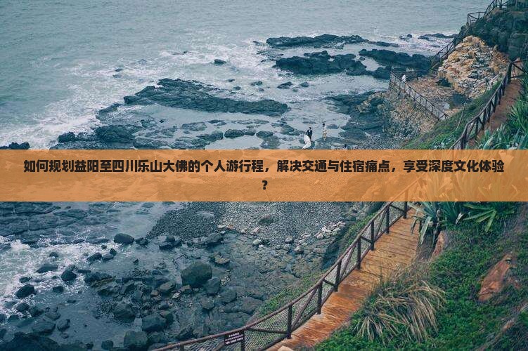 如何规划益阳至四川乐山大佛的个人游行程，解决交通与住宿痛点，享受深度文化体验？