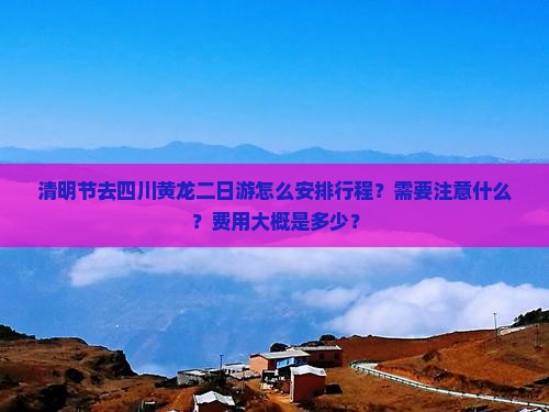 清明节去四川黄龙二日游怎么安排行程？需要注意什么？费用大概是多少？