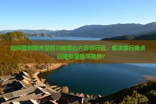 如何规划赣州至四川峨眉山六日游行程，解决旅行痛点，玩转新潮热词景点？