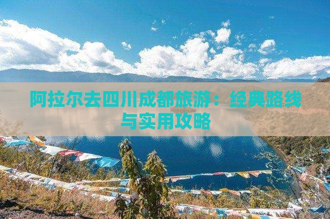 阿拉尔去四川成都旅游：经典路线与实用攻略