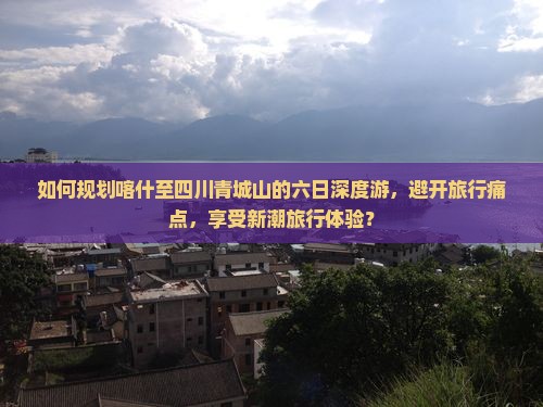 如何规划喀什至四川青城山的六日深度游，避开旅行痛点，享受新潮旅行体验？