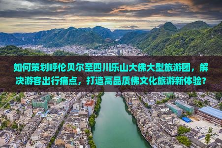 如何策划呼伦贝尔至四川乐山大佛大型旅游团，解决游客出行痛点，打造高品质佛文化旅游新体验？