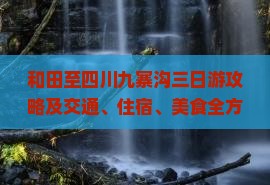 和田至四川九寨沟三日游攻略及交通、住宿、美食全方位指南