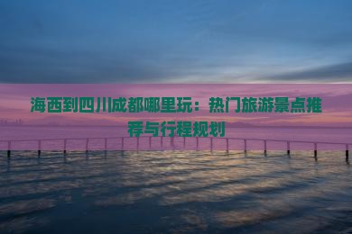 海西到四川成都哪里玩:热门旅游景点推荐与行程规划 海西到四川成都哪里玩:热门旅游景点推荐与行程规划