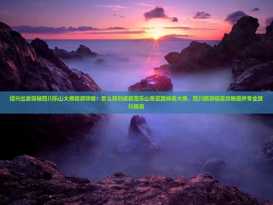 绍兴出发探秘四川乐山大佛旅游攻略：怎么规划成都至乐山景区路线看大佛，四川旅游信息攻略提供专业旅行服务