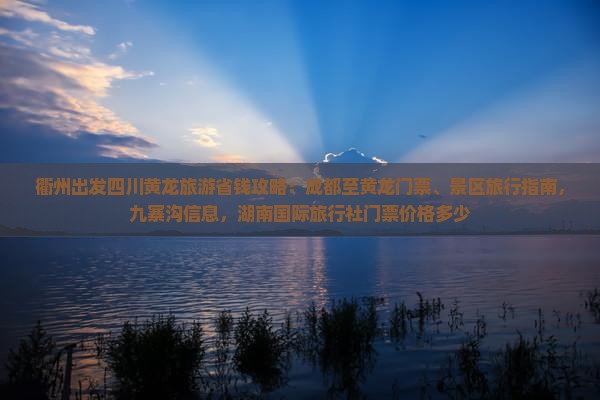 衢州出发四川黄龙旅游省钱攻略：成都至黄龙门票、景区旅行指南，九寨沟信息，湖南国际旅行社门票价格多少