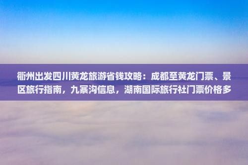 衢州出发四川黄龙旅游省钱攻略：成都至黄龙门票、景区旅行指南，九寨沟信息，湖南国际旅行社门票价格多少