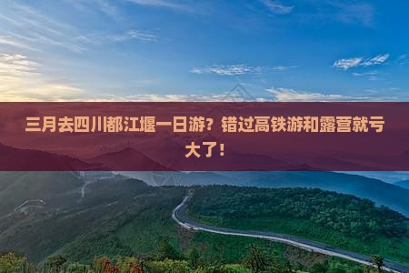 三月去四川都江堰一日游？错过高铁游和露营就亏大了！