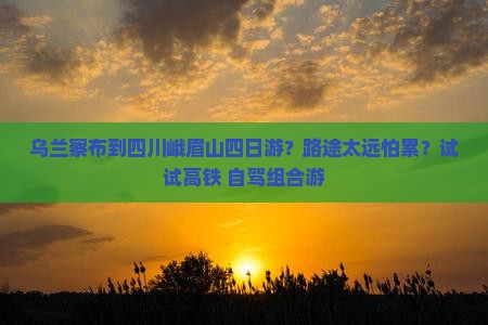 乌兰察布到四川峨眉山四日游？路途太远怕累？试试高铁+自驾组合游