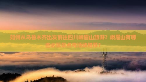 如何从乌鲁木齐出发前往四川峨眉山旅游？峨眉山有哪些必玩景点与活动推荐？