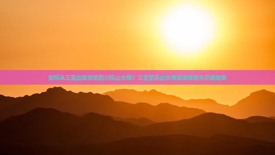 如何从三亚出发游览四川乐山大佛？三亚至乐山大佛旅游攻略与交通指南