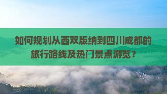 如何规划从西双版纳到四川成都的旅行路线及热门景点游览？