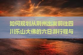 如何规划从荆州出发前往四川乐山大佛的六日游行程与攻略？