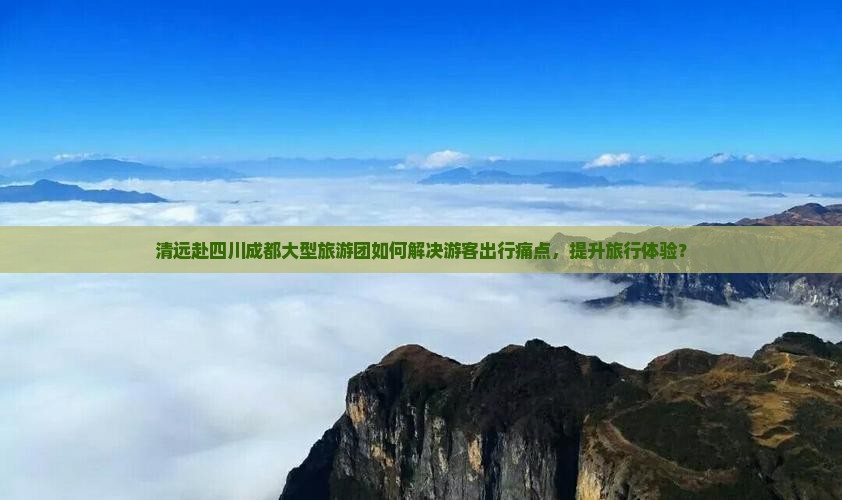 清远赴四川成都大型旅游团如何解决游客出行痛点，提升旅行体验？