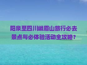 阳泉至四川峨眉山旅行必去景点与必体验活动全攻略？