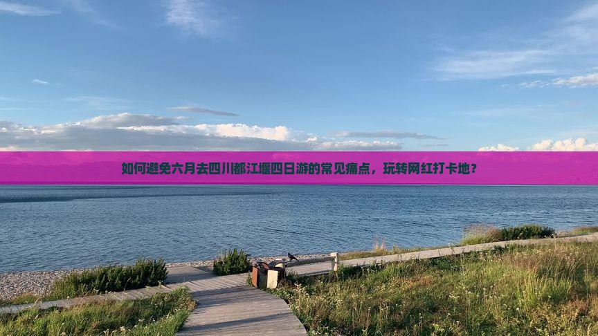 如何避免六月去四川都江堰四日游的常见痛点，玩转网红打卡地？