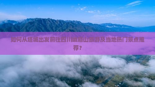 如何从塔城出发前往四川峨眉山旅游及当地热门景点推荐？