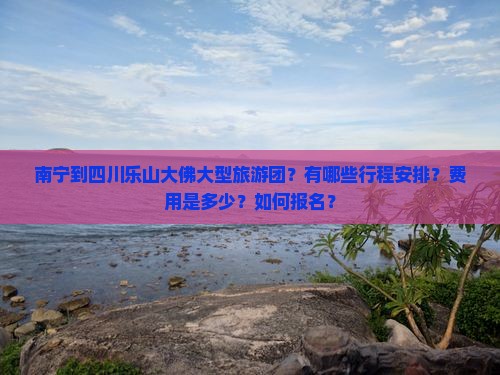 南宁到四川乐山大佛大型旅游团？有哪些行程安排？费用是多少？如何报名？