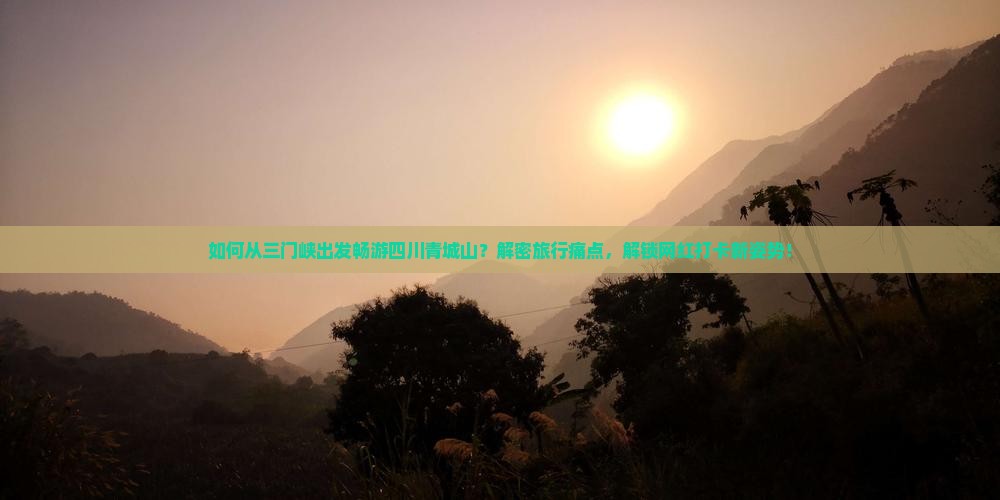 如何从三门峡出发畅游四川青城山？解密旅行痛点，解锁网红打卡新姿势！