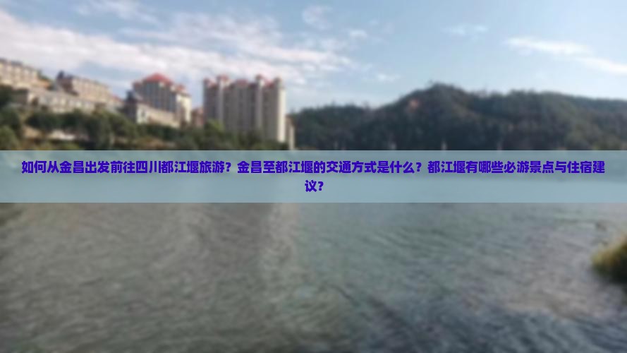 如何从金昌出发前往四川都江堰旅游？金昌至都江堰的交通方式是什么？都江堰有哪些必游景点与住宿建议？