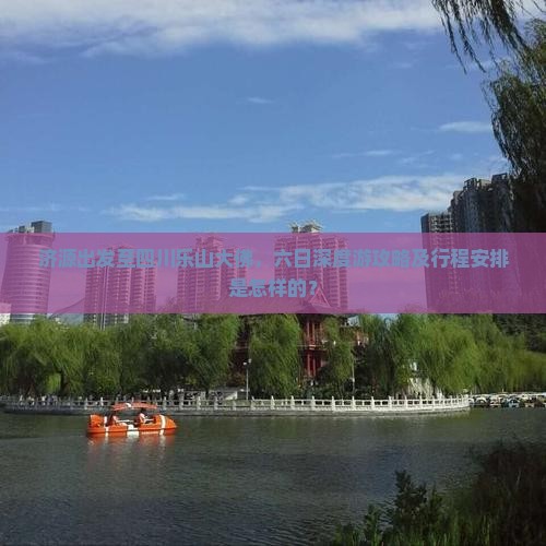 济源出发至四川乐山大佛，六日深度游攻略及行程安排是怎样的？