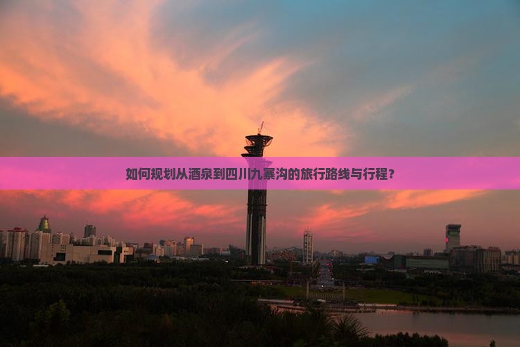 如何规划从酒泉到四川九寨沟的旅行路线与行程？
