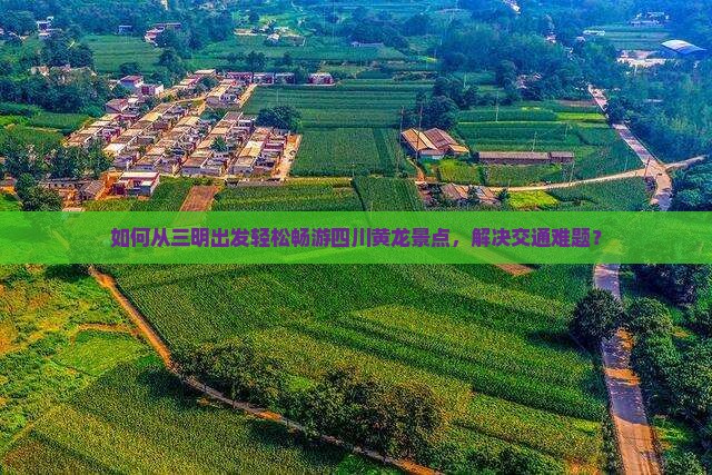 如何从三明出发轻松畅游四川黄龙景点，解决交通难题？