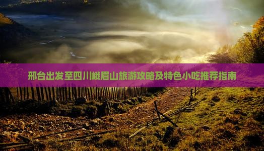 邢台出发至四川峨眉山旅游攻略及特色小吃推荐指南