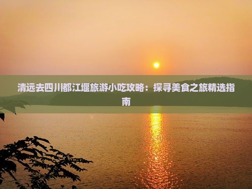 清远去四川都江堰旅游小吃攻略：探寻美食之旅精选指南