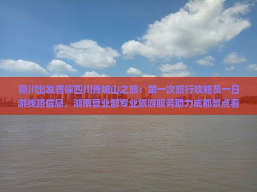 铜川出发首探四川青城山之旅：第一次旅行攻略及一日游线路信息，湖南营业部专业旅游服务助力成都景点看看行