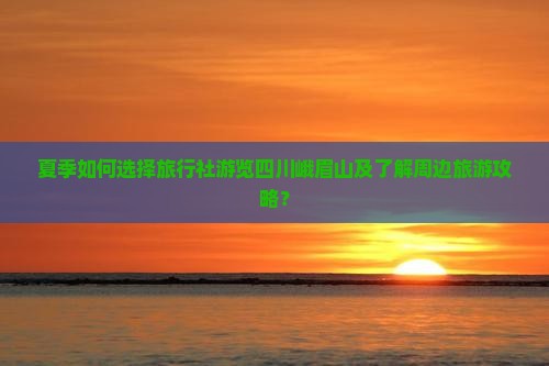 夏季如何选择旅行社游览四川峨眉山及了解周边旅游攻略？
