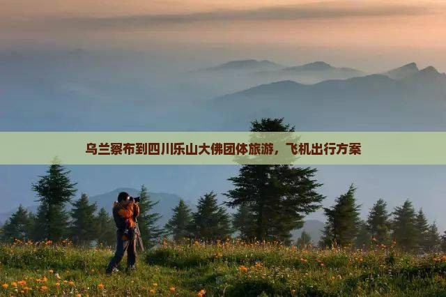 乌兰察布到四川乐山大佛团体旅游，飞机出行方案